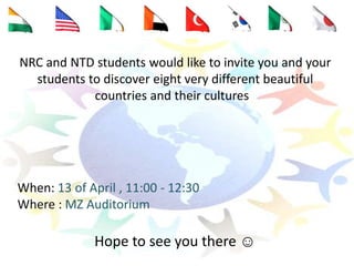 NRC and NTD students would like to invite you and your
students to discover eight very different beautiful
countries and their cultures
When: 13 of April , 11:00 - 12:30
Where : MZ Auditorium
Hope to see you there ☺
 