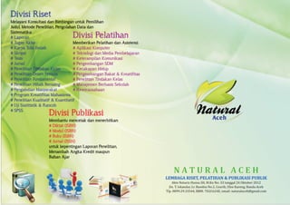 N A T U R A L A C E H
LEMBAGA RISET, PELATIHAN & PUBLIKASI PUBLIK
Akte Notaris Husna SH, M.Kn No: 33 tanggal 24 Oktober 2012
Jln. T. Iskandar, Lr. Rumbia No.2, Ceurih, Ulee Kareng, Banda Aceh
Tlp. 0899.29.33544, BBM: 7D2C624E, email: naturalaceh@gmail.com
Divisi Riset
# Laporan
# Tugas Akhir
# Karya Tulis Ilmiah
# Skripsi
# Tesis
# Jurnal
# Penelitian Tindakan Kelas
# Penelitian Dosen Pemula
# Penelitian Fundamental
# Penelitian Hibah Bersaing
# Pengabdian Masyarakat
# Program Kreatifitas Mahasiswa
# Penelitian Kualitatif & Kuantitatif
# Uji Statitistik & Rancob
# SPSS
Melayani Konsultasi dan Bimbingan untuk Pemilihan
Judul, Metode Penelitian, Pengolahan Data dan
Sistematika:
Divisi Pelatihan
# Aplikasi Komputer
# Teknologi dan Media Pembelajaran
# Keterampilan Komunikasi
# Pengembangan SDM
# Kecakapan Hidup
# Pengembangan Bakat & Kreatifitas
# Penelitian Tindakan Kelas
# Manajemen Berbasis Sekolah
# Kewirausahaan
Memberikan Pelatihan dan Asistensi:
Divisi Publikasi
# Diktat (ISBN)
# Modul (ISBN)
# Buku (ISBN)
# Jurnal (ISSN)
Membantu mencetak dan menerbitkan:
untuk kepentingan Laporan Penelitian,
Menambah Angka Kredit maupun
Bahan Ajar
 