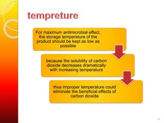 10 
For maximum antimicrobial effect, 
the storage temperature of the 
product should be kept as low as 
possible 
because the solubility of carbon 
dioxide decreases dramatically 
with increasing temperature 
thus improper temperature could 
eliminate the beneficial effects of 
carbon dioxide 
 