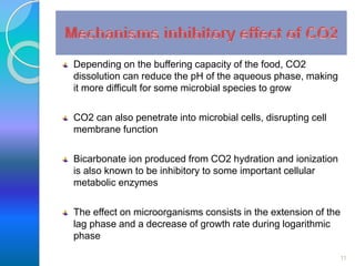 Depending on the buffering capacity of the food, CO2 
dissolution can reduce the pH of the aqueous phase, making 
it more difficult for some microbial species to grow 
CO2 can also penetrate into microbial cells, disrupting cell 
membrane function 
Bicarbonate ion produced from CO2 hydration and ionization 
is also known to be inhibitory to some important cellular 
metabolic enzymes 
The effect on microorganisms consists in the extension of the 
lag phase and a decrease of growth rate during logarithmic 
phase 
11 
 