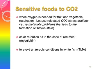 when oxygen is needed for fruit and vegetable 
respiration : Lettuce (elevated CO2 concentrations 
cause metabolic problems that lead to the 
formation of ‘brown stain) 
color retention as in the case of red meat 
(myoglobin) 
to avoid anaerobic conditions in white fish (TMA) 
12 
 