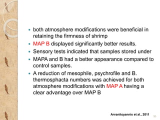  both atmosphere modifications were beneficial in 
retaining the firmness of shrimp 
 MAP B displayed significantly better results. 
 Sensory tests indicated that samples stored under 
 MAPA and B had a better appearance compared to 
control samples. 
 A reduction of mesophile, psychrofile and B. 
thermosphacta numbers was achieved for both 
atmosphere modifications with MAP A having a 
clear advantage over MAP B 
30 
Arvanitoyannis et al., 2011 
 