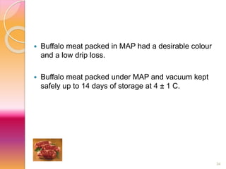 34 
 Buffalo meat packed in MAP had a desirable colour 
and a low drip loss. 
 Buffalo meat packed under MAP and vacuum kept 
safely up to 14 days of storage at 4 ± 1 C. 
 