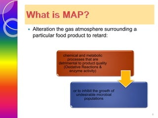  Alteration the gas atmosphere surrounding a 
particular food product to retard: 
4 
chemical and metabolic 
processes that are 
detrimental to product quality 
(Oxidative Reactions & 
enzyme activity) 
or to inhibit the growth of 
undesirable microbial 
populations 
 
