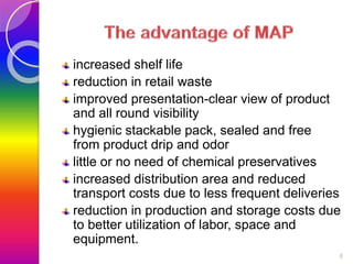 increased shelf life 
reduction in retail waste 
improved presentation-clear view of product 
and all round visibility 
hygienic stackable pack, sealed and free 
from product drip and odor 
little or no need of chemical preservatives 
increased distribution area and reduced 
transport costs due to less frequent deliveries 
reduction in production and storage costs due 
to better utilization of labor, space and 
equipment. 
6 
 
