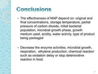  The effectiveness of MAP depend on: original and 
final concentrations, storage temperature, partial 
pressure of carbon dioxide, initial bacterial 
population, microbial growth phase, growth 
medium used, acidity, water activity, type of product 
being packaged 
 Decrease the enzyme activities, microbial growth, 
respiration, ethylene production, chemical reaction 
such as oxidation delay or stop deteriorative 
reaction in food. 
64 
 