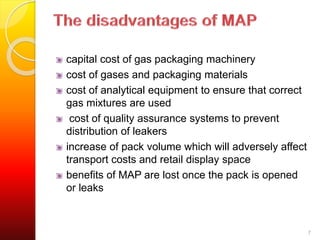 capital cost of gas packaging machinery 
cost of gases and packaging materials 
cost of analytical equipment to ensure that correct 
gas mixtures are used 
cost of quality assurance systems to prevent 
distribution of leakers 
increase of pack volume which will adversely affect 
transport costs and retail display space 
benefits of MAP are lost once the pack is opened 
or leaks 
7 
 
