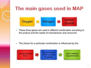  These three gases are used in different combination according to 
the product and the needs of manufacturer and consumer 
 The choice for a particular combination is influenced by the: 
8 
Oxygen Nitrogen 
carbon 
dioxide 
microbiological 
flora 
the sensitivity 
of the product 
to gases 
color stability 
requirements 
 