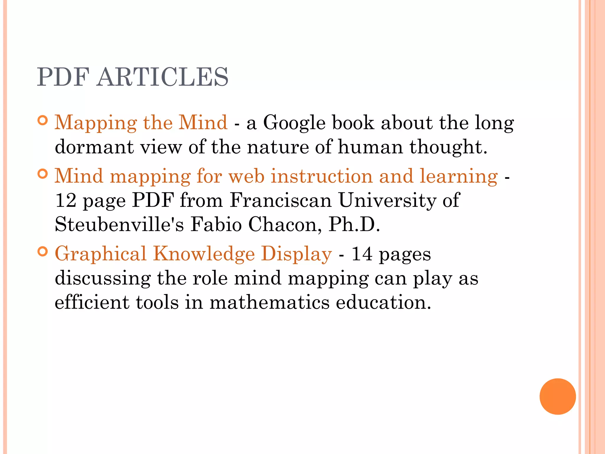 PDF ARTICLES 
 Mapping the Mind - a Google book about the long 
dormant view of the nature of human thought. 
 Mind mapping for web instruction and learning - 
12 page PDF from Franciscan University of 
Steubenville's Fabio Chacon, Ph.D. 
 Graphical Knowledge Display - 14 pages 
discussing the role mind mapping can play as 
efficient tools in mathematics education. 
 