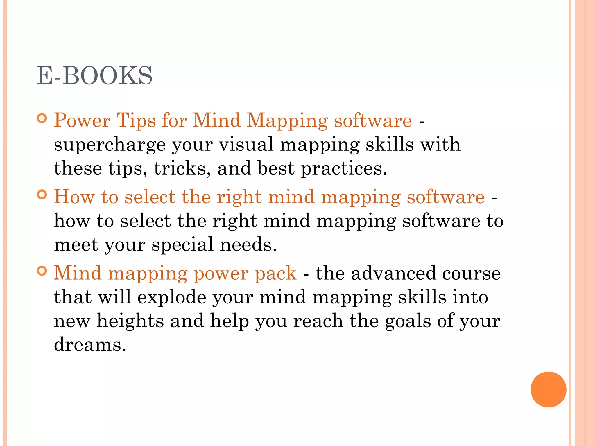 E-BOOKS 
 Power Tips for Mind Mapping software - 
supercharge your visual mapping skills with 
these tips, tricks, and best practices. 
 How to select the right mind mapping software - 
how to select the right mind mapping software to 
meet your special needs. 
 Mind mapping power pack - the advanced course 
that will explode your mind mapping skills into 
new heights and help you reach the goals of your 
dreams. 
 