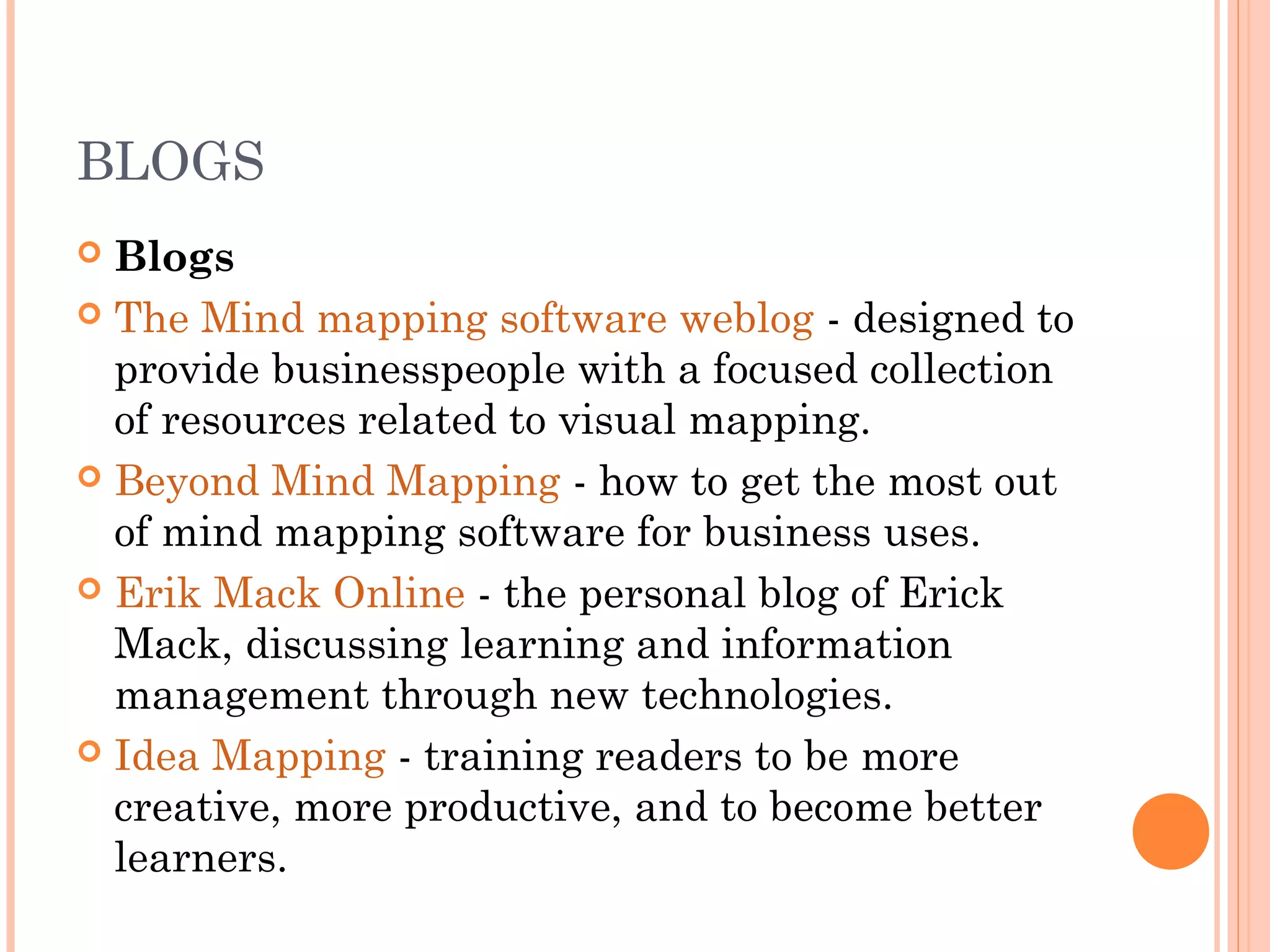 BLOGS 
 Blogs 
 The Mind mapping software weblog - designed to 
provide businesspeople with a focused collection 
of resources related to visual mapping. 
 Beyond Mind Mapping - how to get the most out 
of mind mapping software for business uses. 
 Erik Mack Online - the personal blog of Erick 
Mack, discussing learning and information 
management through new technologies. 
 Idea Mapping - training readers to be more 
creative, more productive, and to become better 
learners. 
 