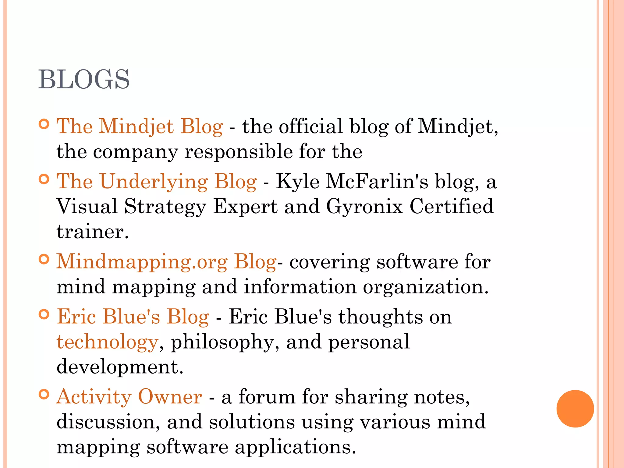 BLOGS 
 The Mindjet Blog - the official blog of Mindjet, 
the company responsible for the 
 The Underlying Blog - Kyle McFarlin's blog, a 
Visual Strategy Expert and Gyronix Certified 
trainer. 
 Mindmapping.org Blog- covering software for 
mind mapping and information organization. 
 Eric Blue's Blog - Eric Blue's thoughts on 
technology, philosophy, and personal 
development. 
 Activity Owner - a forum for sharing notes, 
discussion, and solutions using various mind 
mapping software applications. 
 