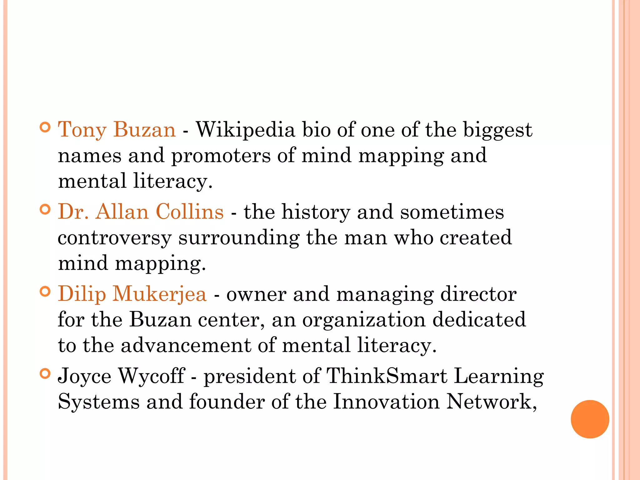  Tony Buzan - Wikipedia bio of one of the biggest 
names and promoters of mind mapping and 
mental literacy. 
 Dr. Allan Collins - the history and sometimes 
controversy surrounding the man who created 
mind mapping. 
 Dilip Mukerjea - owner and managing director 
for the Buzan center, an organization dedicated 
to the advancement of mental literacy. 
 Joyce Wycoff - president of ThinkSmart Learning 
Systems and founder of the Innovation Network, 
 