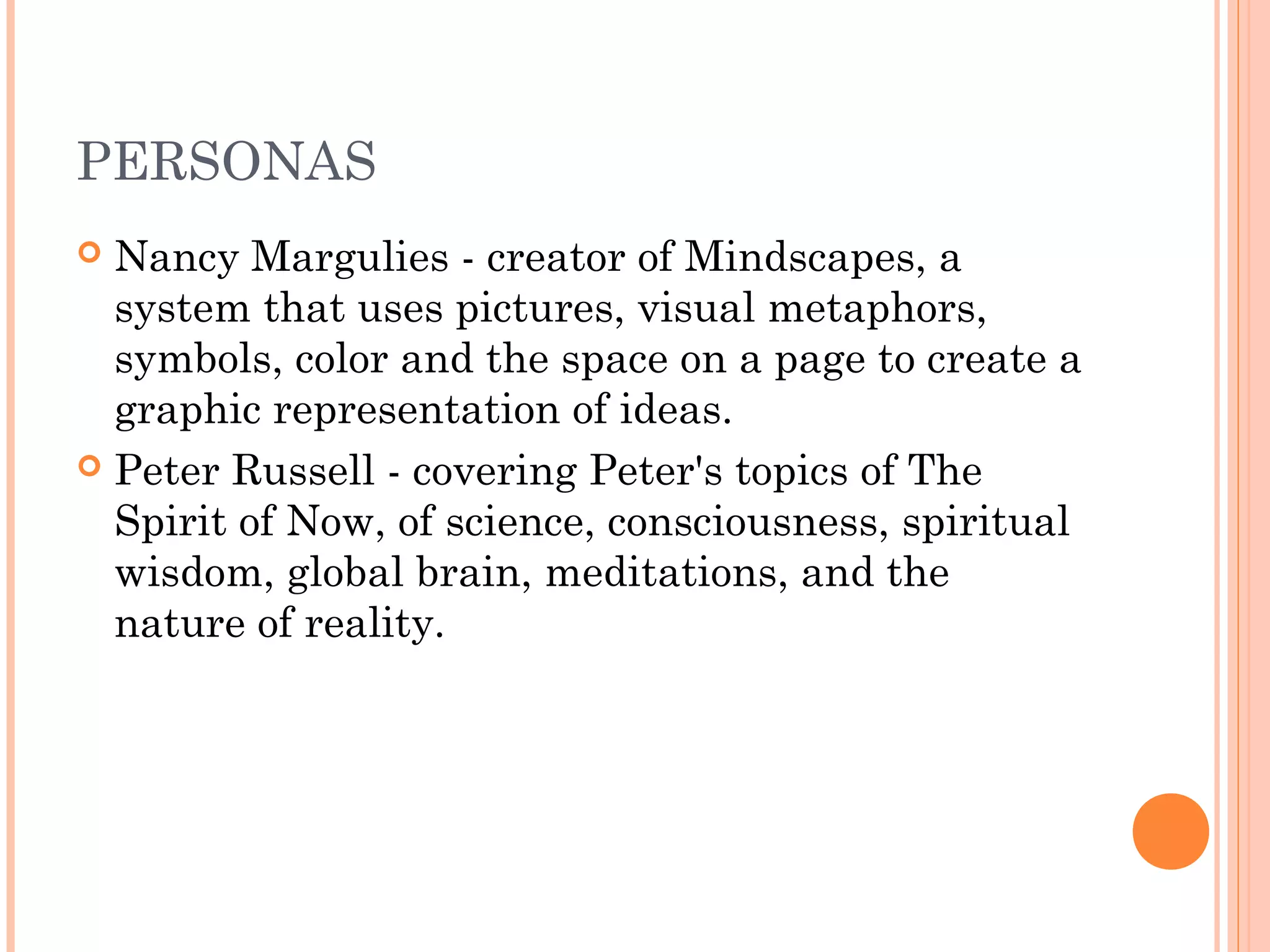 PERSONAS 
 Nancy Margulies - creator of Mindscapes, a 
system that uses pictures, visual metaphors, 
symbols, color and the space on a page to create a 
graphic representation of ideas. 
 Peter Russell - covering Peter's topics of The 
Spirit of Now, of science, consciousness, spiritual 
wisdom, global brain, meditations, and the 
nature of reality. 
 