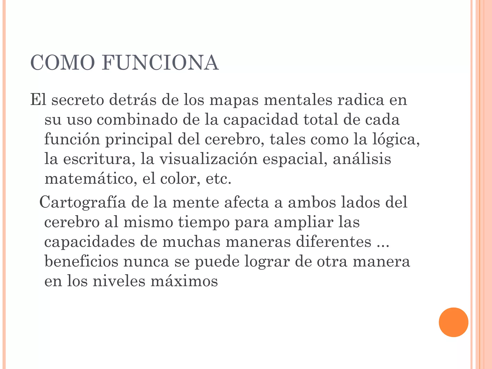 COMO FUNCIONA 
El secreto detrás de los mapas mentales radica en 
su uso combinado de la capacidad total de cada 
función principal del cerebro, tales como la lógica, 
la escritura, la visualización espacial, análisis 
matemático, el color, etc. 
Cartografía de la mente afecta a ambos lados del 
cerebro al mismo tiempo para ampliar las 
capacidades de muchas maneras diferentes ... 
beneficios nunca se puede lograr de otra manera 
en los niveles máximos 
 
