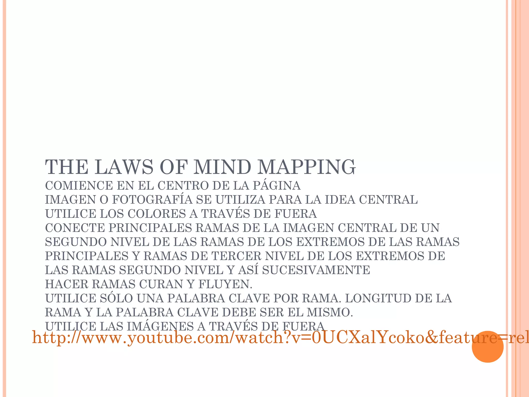THE LAWS OF MIND MAPPING 
COMIENCE EN EL CENTRO DE LA PÁGINA 
IMAGEN O FOTOGRAFÍA SE UTILIZA PARA LA IDEA CENTRAL 
UTILICE LOS COLORES A TRAVÉS DE FUERA 
CONECTE PRINCIPALES RAMAS DE LA IMAGEN CENTRAL DE UN 
SEGUNDO NIVEL DE LAS RAMAS DE LOS EXTREMOS DE LAS RAMAS 
PRINCIPALES Y RAMAS DE TERCER NIVEL DE LOS EXTREMOS DE 
LAS RAMAS SEGUNDO NIVEL Y ASÍ SUCESIVAMENTE 
HACER RAMAS CURAN Y FLUYEN. 
UTILICE SÓLO UNA PALABRA CLAVE POR RAMA. LONGITUD DE LA 
RAMA Y LA PALABRA CLAVE DEBE SER EL MISMO. 
UTILICE LAS IMÁGENES A TRAVÉS DE FUERA http://www.youtube.com/watch?v=0UCXalYcoko&feature=related 
 