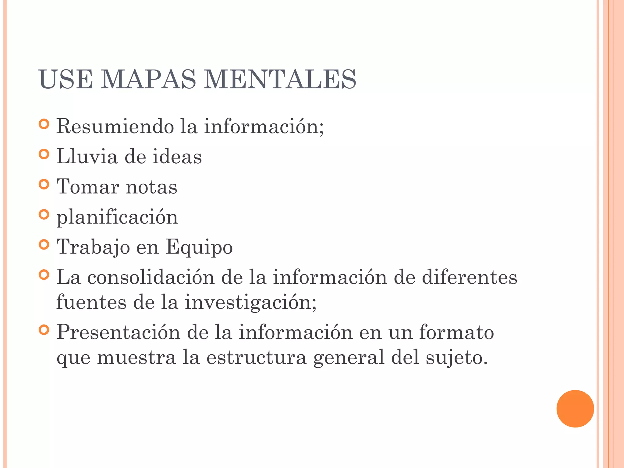 USE MAPAS MENTALES 
 Resumiendo la información; 
 Lluvia de ideas 
 Tomar notas 
 planificación 
 Trabajo en Equipo 
 La consolidación de la información de diferentes 
fuentes de la investigación; 
 Presentación de la información en un formato 
que muestra la estructura general del sujeto. 
 