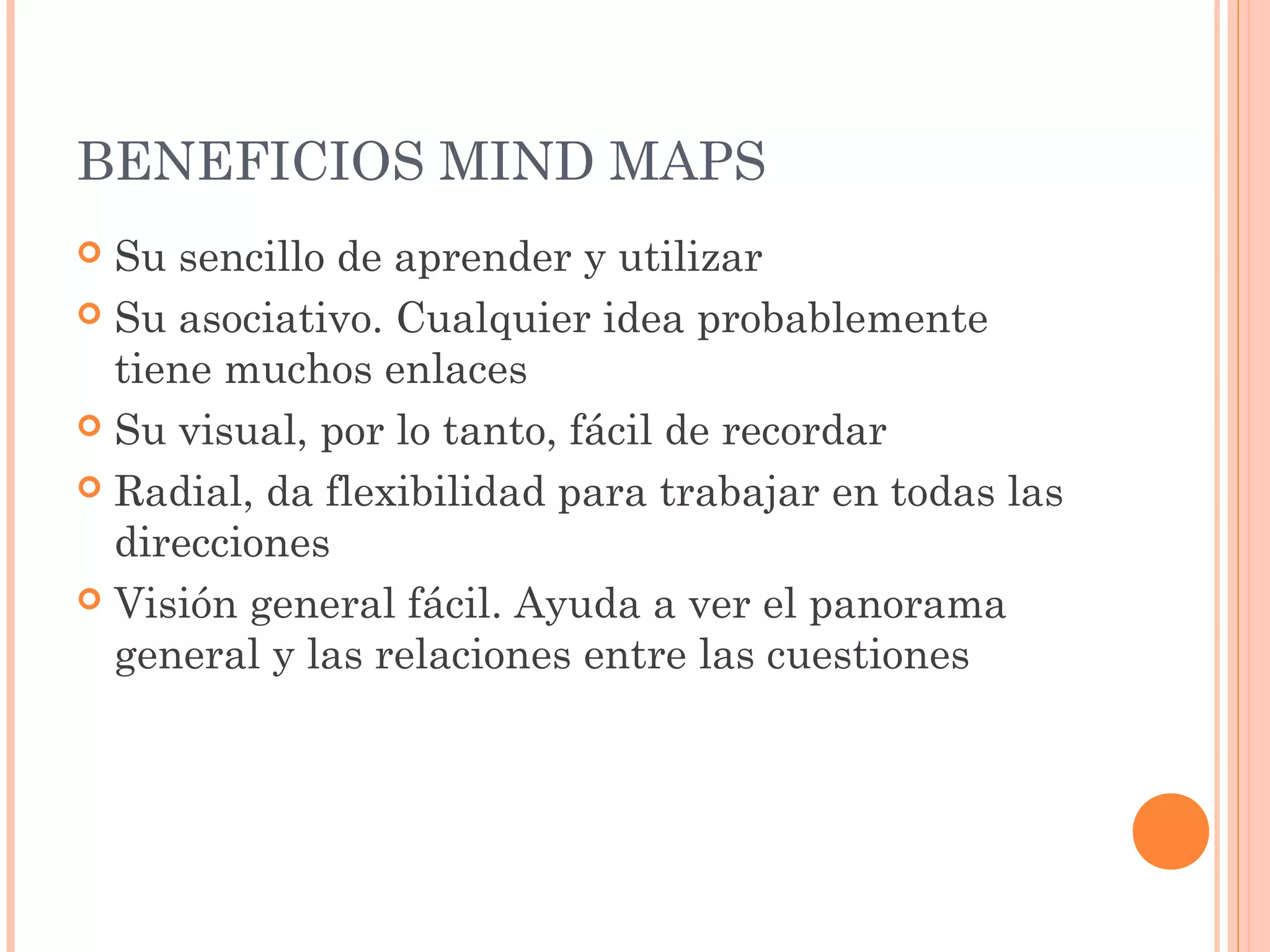 BENEFICIOS MIND MAPS 
 Su sencillo de aprender y utilizar 
 Su asociativo. Cualquier idea probablemente 
tiene muchos enlaces 
 Su visual, por lo tanto, fácil de recordar 
 Radial, da flexibilidad para trabajar en todas las 
direcciones 
 Visión general fácil. Ayuda a ver el panorama 
general y las relaciones entre las cuestiones 
 