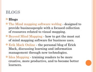 BLOGS 
 Blogs 
 The Mind mapping software weblog - designed to 
provide businesspeople with a focused collection 
of resources related to visual mapping. 
 Beyond Mind Mapping - how to get the most out 
of mind mapping software for business uses. 
 Erik Mack Online - the personal blog of Erick 
Mack, discussing learning and information 
management through new technologies. 
 Idea Mapping - training readers to be more 
creative, more productive, and to become better 
learners. 
 