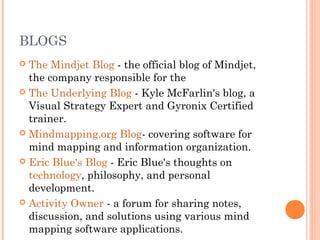 BLOGS 
 The Mindjet Blog - the official blog of Mindjet, 
the company responsible for the 
 The Underlying Blog - Kyle McFarlin's blog, a 
Visual Strategy Expert and Gyronix Certified 
trainer. 
 Mindmapping.org Blog- covering software for 
mind mapping and information organization. 
 Eric Blue's Blog - Eric Blue's thoughts on 
technology, philosophy, and personal 
development. 
 Activity Owner - a forum for sharing notes, 
discussion, and solutions using various mind 
mapping software applications. 
 