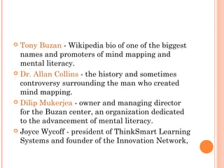  Tony Buzan - Wikipedia bio of one of the biggest 
names and promoters of mind mapping and 
mental literacy. 
 Dr. Allan Collins - the history and sometimes 
controversy surrounding the man who created 
mind mapping. 
 Dilip Mukerjea - owner and managing director 
for the Buzan center, an organization dedicated 
to the advancement of mental literacy. 
 Joyce Wycoff - president of ThinkSmart Learning 
Systems and founder of the Innovation Network, 
 