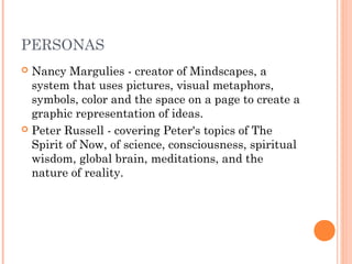 PERSONAS 
 Nancy Margulies - creator of Mindscapes, a 
system that uses pictures, visual metaphors, 
symbols, color and the space on a page to create a 
graphic representation of ideas. 
 Peter Russell - covering Peter's topics of The 
Spirit of Now, of science, consciousness, spiritual 
wisdom, global brain, meditations, and the 
nature of reality. 
 