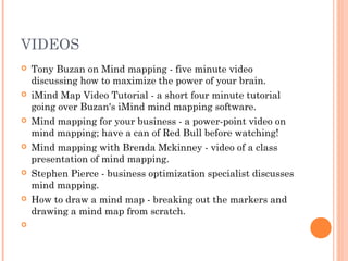 VIDEOS 
 Tony Buzan on Mind mapping - five minute video 
discussing how to maximize the power of your brain. 
 iMind Map Video Tutorial - a short four minute tutorial 
going over Buzan's iMind mind mapping software. 
 Mind mapping for your business - a power-point video on 
mind mapping; have a can of Red Bull before watching! 
 Mind mapping with Brenda Mckinney - video of a class 
presentation of mind mapping. 
 Stephen Pierce - business optimization specialist discusses 
mind mapping. 
 How to draw a mind map - breaking out the markers and 
drawing a mind map from scratch. 
 
