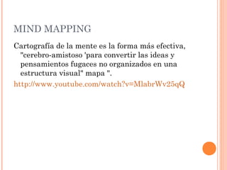 MIND MAPPING 
Cartografía de la mente es la forma más efectiva, 
"cerebro-amistoso 'para convertir las ideas y 
pensamientos fugaces no organizados en una 
estructura visual" mapa ". 
http://www.youtube.com/watch?v=MlabrWv25qQ 
 
