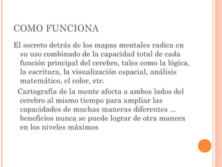 COMO FUNCIONA 
El secreto detrás de los mapas mentales radica en 
su uso combinado de la capacidad total de cada 
función principal del cerebro, tales como la lógica, 
la escritura, la visualización espacial, análisis 
matemático, el color, etc. 
Cartografía de la mente afecta a ambos lados del 
cerebro al mismo tiempo para ampliar las 
capacidades de muchas maneras diferentes ... 
beneficios nunca se puede lograr de otra manera 
en los niveles máximos 
 