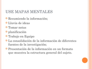 USE MAPAS MENTALES 
 Resumiendo la información; 
 Lluvia de ideas 
 Tomar notas 
 planificación 
 Trabajo en Equipo 
 La consolidación de la información de diferentes 
fuentes de la investigación; 
 Presentación de la información en un formato 
que muestra la estructura general del sujeto. 
 