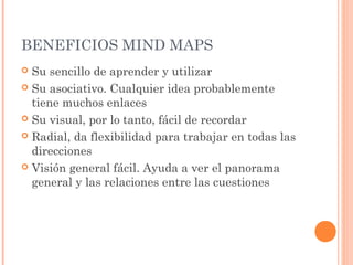 BENEFICIOS MIND MAPS 
 Su sencillo de aprender y utilizar 
 Su asociativo. Cualquier idea probablemente 
tiene muchos enlaces 
 Su visual, por lo tanto, fácil de recordar 
 Radial, da flexibilidad para trabajar en todas las 
direcciones 
 Visión general fácil. Ayuda a ver el panorama 
general y las relaciones entre las cuestiones 
 