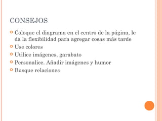 CONSEJOS 
 Coloque el diagrama en el centro de la página, le 
da la flexibilidad para agregar cosas más tarde 
 Use colores 
 Utilice imágenes, garabato 
 Personalice. Añadir imágenes y humor 
 Busque relaciones 
 