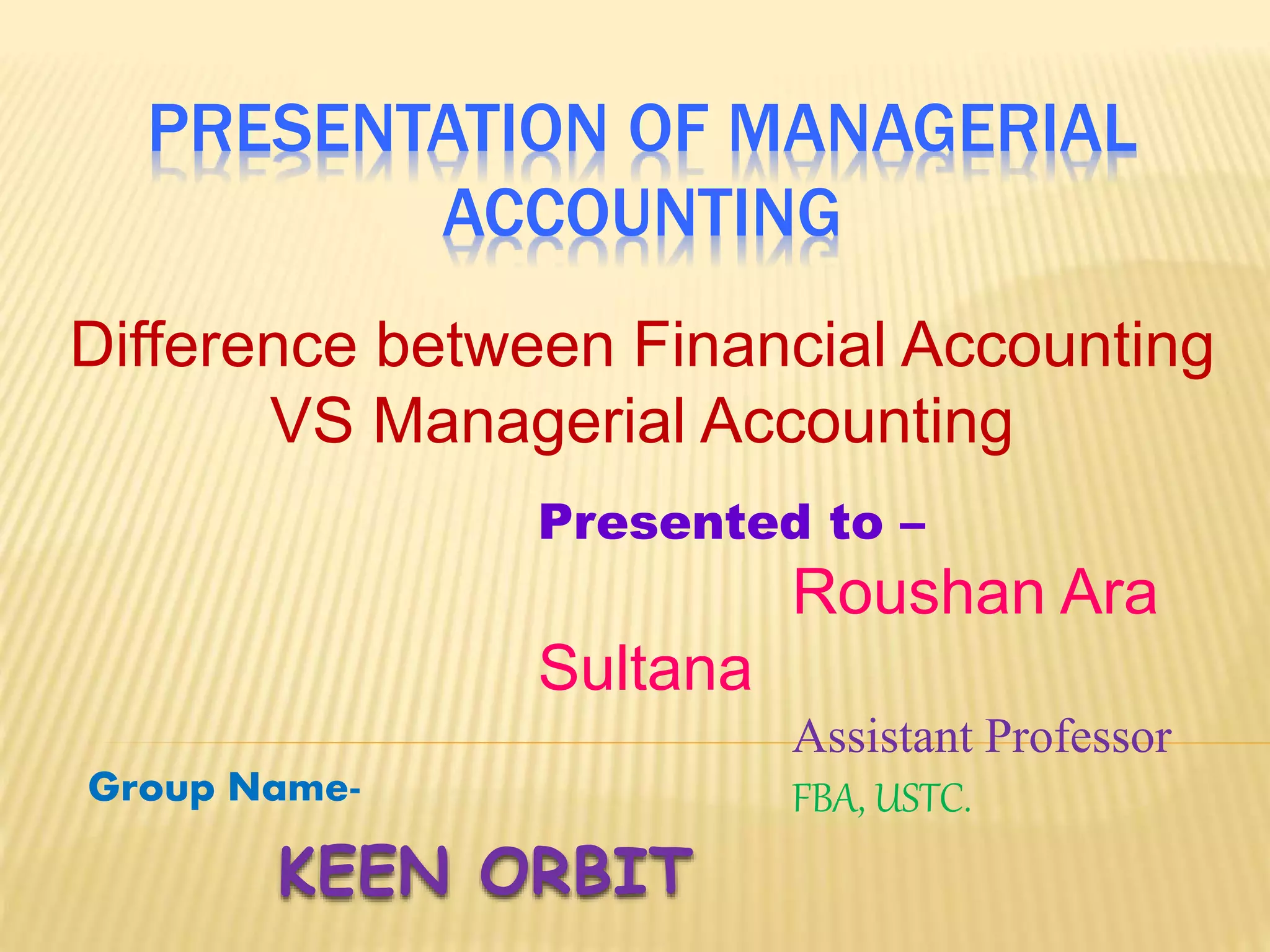PRESENTATION OF MANAGERIAL
ACCOUNTING
Difference between Financial Accounting
VS Managerial Accounting
KEEN ORBIT
Group Name-
Presented to –
Roushan Ara
Sultana
Assistant Professor
FBA, USTC.
 