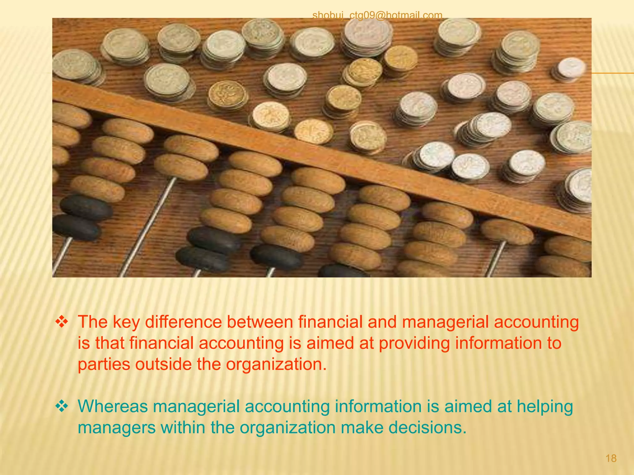  The key difference between financial and managerial accounting
is that financial accounting is aimed at providing information to
parties outside the organization.
 Whereas managerial accounting information is aimed at helping
managers within the organization make decisions.
18
shobuj_ctg09@hotmail.com
 