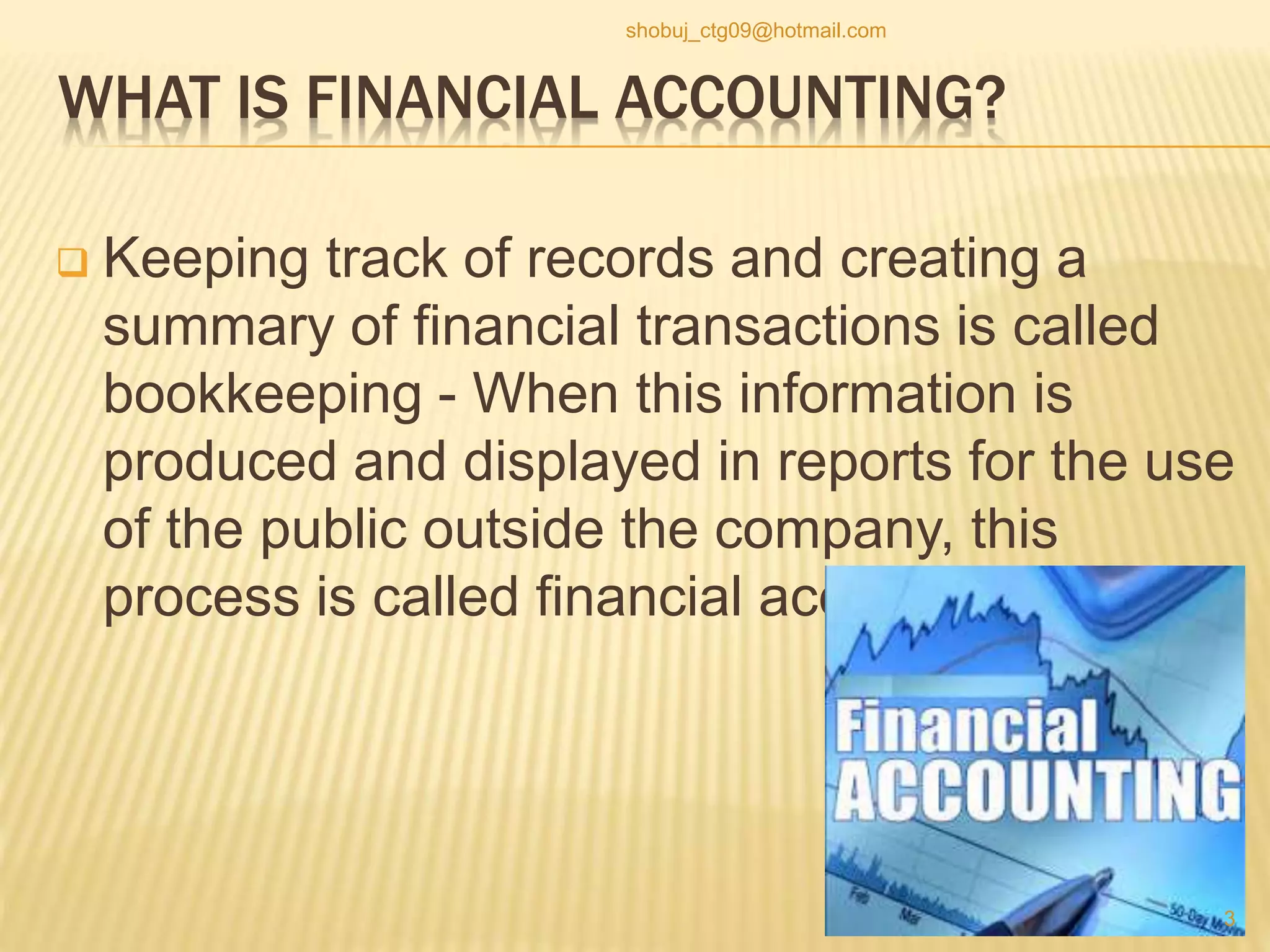 WHAT IS FINANCIAL ACCOUNTING?
 Keeping track of records and creating a
summary of financial transactions is called
bookkeeping - When this information is
produced and displayed in reports for the use
of the public outside the company, this
process is called financial accounting.
3
shobuj_ctg09@hotmail.com
 