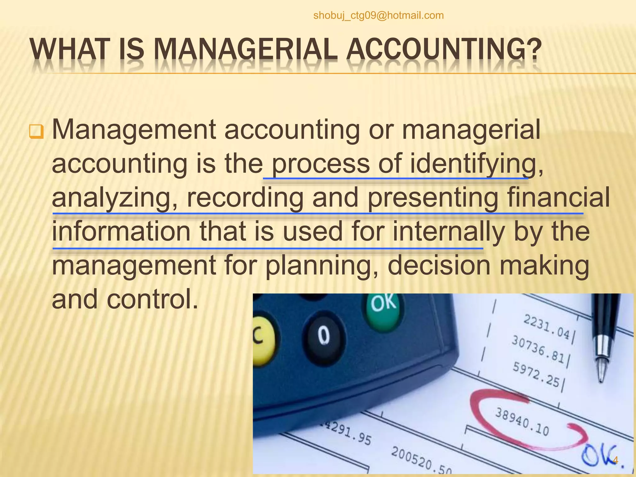 WHAT IS MANAGERIAL ACCOUNTING?
 Management accounting or managerial
accounting is the process of identifying,
analyzing, recording and presenting financial
information that is used for internally by the
management for planning, decision making
and control.
4
shobuj_ctg09@hotmail.com
 