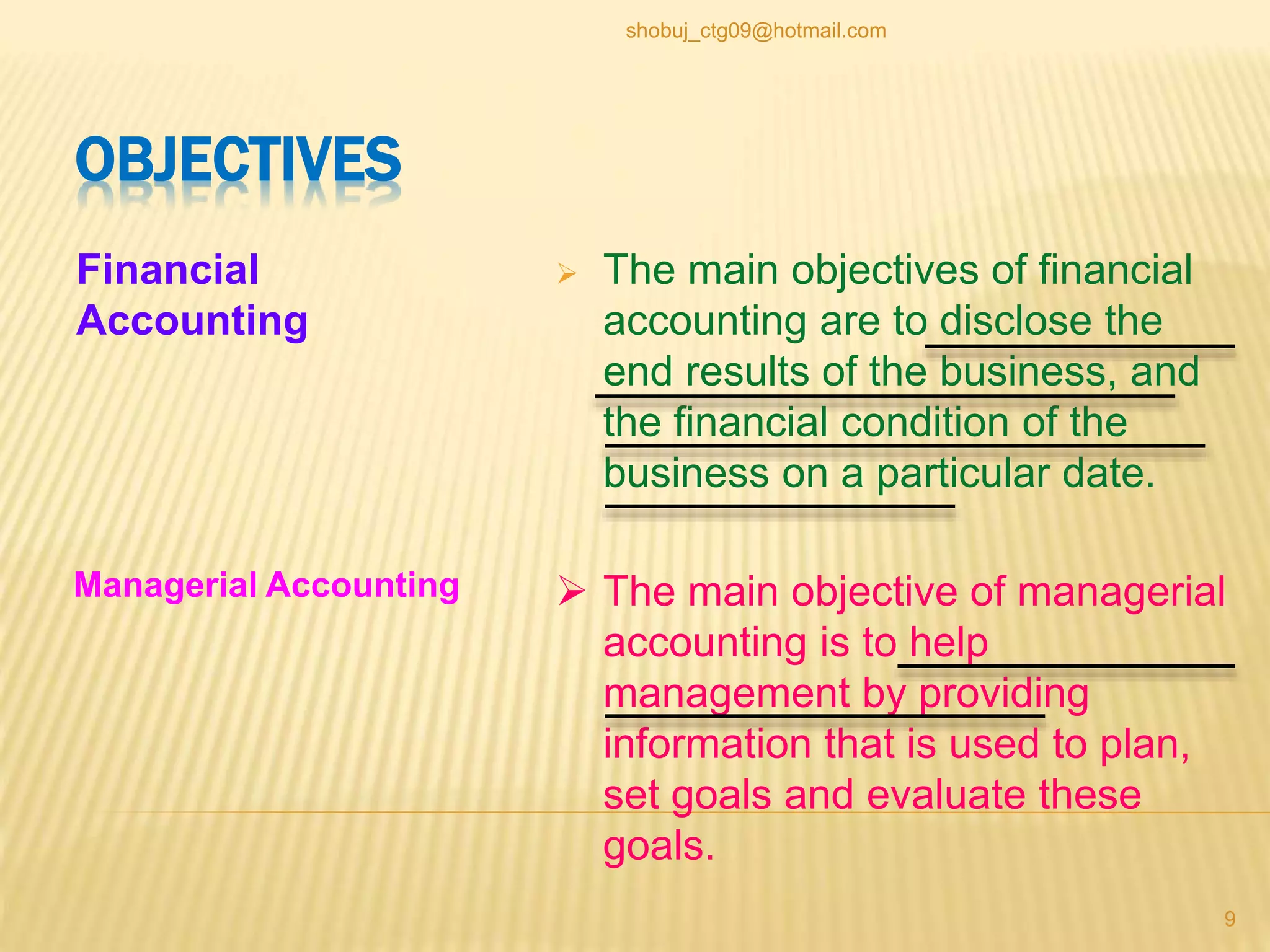 OBJECTIVES
Financial
Accounting
 The main objectives of financial
accounting are to disclose the
end results of the business, and
the financial condition of the
business on a particular date.
 The main objective of managerial
accounting is to help
management by providing
information that is used to plan,
set goals and evaluate these
goals.
Managerial Accounting
9
shobuj_ctg09@hotmail.com
 