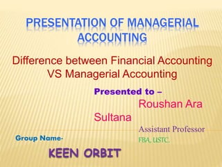 PRESENTATION OF MANAGERIAL
ACCOUNTING
Difference between Financial Accounting
VS Managerial Accounting
KEEN ORBIT
Group Name-
Presented to –
Roushan Ara
Sultana
Assistant Professor
FBA, USTC.
 
