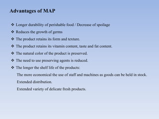 Advantages of MAP
 Longer durability of perishable food / Decrease of spoilage
 Reduces the growth of germs
 The product retains its form and texture.
 The product retains its vitamin content, taste and fat content.
 The natural color of the product is preserved.
 The need to use preserving agents is reduced.
 The longer the shelf life of the products:
The more economical the use of staff and machines as goods can be held in stock.
Extended distribution.
Extended variety of delicate fresh products.
 