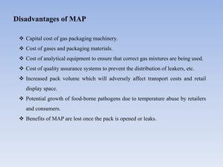 Disadvantages of MAP
 Capital cost of gas packaging machinery.
 Cost of gases and packaging materials.
 Cost of analytical equipment to ensure that correct gas mixtures are being used.
 Cost of quality assurance systems to prevent the distribution of leakers, etc.
 Increased pack volume which will adversely affect transport costs and retail
display space.
 Potential growth of food-borne pathogens due to temperature abuse by retailers
and consumers.
 Benefits of MAP are lost once the pack is opened or leaks.
 