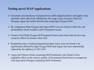 Testing novel MAPApplications
 Enzymatic discolorations of prepared non-sulfite dipped potatoes and apples were
generally more effectively inhibited by the usage of gas mixtures which are
nitrogen, argon and carbon dioxide than using high Oxygen MAP.
 By comparison High Oxygen and Argon MAP were not found to affect the cell
permeability, tissue exudate or pH of prepared carrots.
 Extracts from High Oxygen MAP prepared lettuce and onions did not have any
cytotoxic effects on human colon cells.
 Respiration rates of selected prepared produce items were not found to be
significantly affected by high Oxygen MAP and Argon, but were substantially
reduced by the addition of 10% CO2.
 Argon and Nitrous Oxide containing MAP treatments were found to have
negligible effect on the sensory quality of the prepared food items in comparison
with equivalent Nitrogen containing MAP treatments.
 