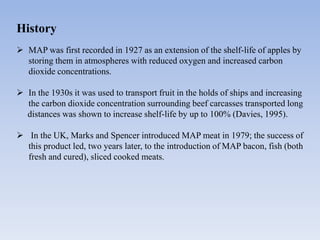 History
 MAP was first recorded in 1927 as an extension of the shelf-life of apples by
storing them in atmospheres with reduced oxygen and increased carbon
dioxide concentrations.
 In the 1930s it was used to transport fruit in the holds of ships and increasing
the carbon dioxide concentration surrounding beef carcasses transported long
distances was shown to increase shelf-life by up to 100% (Davies, 1995).
 In the UK, Marks and Spencer introduced MAP meat in 1979; the success of
this product led, two years later, to the introduction of MAP bacon, fish (both
fresh and cured), sliced cooked meats.
 