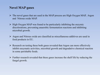 Novel MAP gases
 The novel gases that are used in the MAP process are High Oxygen MAP, Argon
and Nitrous oxide MAP.
 High Oxygen MAP was found to be particularly inhibiting the enzymic
discolorations, preventing anaerobic fermentation reactions and inhibiting
microbial growth.
 Argon and Nitrous oxide are classified as miscellaneous additives are used in
food products in EU.
 Research on testing these both gases revealed that Argon can more effectively
inhibit enzymatic activities, microbial growth and degradative chemical reaction
in some perishable foods.
 Further research revealed that these gases increase the shelf life by reducing the
fungal growth.
 