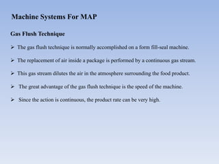 Machine Systems For MAP
Gas Flush Technique
 The gas flush technique is normally accomplished on a form fill-seal machine.
 The replacement of air inside a package is performed by a continuous gas stream.
 This gas stream dilutes the air in the atmosphere surrounding the food product.
 The great advantage of the gas flush technique is the speed of the machine.
 Since the action is continuous, the product rate can be very high.
 