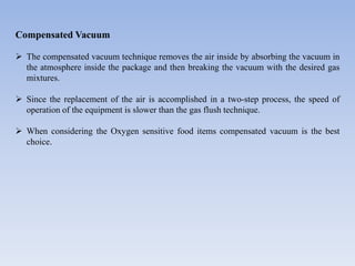 Compensated Vacuum
 The compensated vacuum technique removes the air inside by absorbing the vacuum in
the atmosphere inside the package and then breaking the vacuum with the desired gas
mixtures.
 Since the replacement of the air is accomplished in a two-step process, the speed of
operation of the equipment is slower than the gas flush technique.
 When considering the Oxygen sensitive food items compensated vacuum is the best
choice.
 