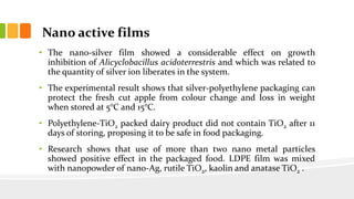 Nano active films
• The nano-silver film showed a considerable effect on growth
inhibition of Alicyclobacillus acidoterrestris and which was related to
the quantity of silver ion liberates in the system.
• The experimental result shows that silver-polyethylene packaging can
protect the fresh cut apple from colour change and loss in weight
when stored at 5°C and 15°C.
• Polyethylene-TiO2 packed dairy product did not contain TiO2 after 11
days of storing, proposing it to be safe in food packaging.
• Research shows that use of more than two nano metal particles
showed positive effect in the packaged food. LDPE film was mixed
with nanopowder of nano-Ag, rutile TiO2, kaolin and anatase TiO2 .
 