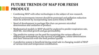 FUTURE TRENDS OF MAP FOR FRESH
PRODUCE
• Combining MAP with other technologies is the subject of new research.
• Natural environments interest should be protected and pollution reduction
must be achieved by incorporating nano active films in MAP.
• Need of development in package film that can prevent microbial
deterioration and oxidation of product.
• Mathematical models in MAP should be analyzed to predict respiration rate,
shelf life, microbial growth and gas permeability.
• The predictive system can be used for examining the various effects of
different gas atmosphere on the survival of pathogens, colour deterioration
and their interaction with the food produce quality.
• A predictive system is beneficial during retail sale in changing model of MAP
at various time and temperature combination.
 