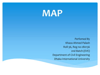 MAP
Perfomed By
Khaza Ahmed Palash
Roll-36, Reg no-280136
2nd Batch (EVE)
Department of Civil Engineering
Dhaka International University
 