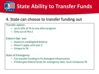 State Ability to Transfer Funds

4. State can choose to transfer funding out
Transfer option-
    – up to 50% of TA to any other program
    – Only out of Pot 2

Coburn Opt- out-
    – based on unobligated balance
    – Doesn’t apply until year 2
    – Unique to TA

State of Emergency
    – Can transfer funding to fix damaged infrastructure
    – If State gets federal funds for emergency later, must reimburse TA
 