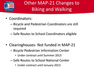 Other MAP-21 Changes to
              Biking and Walking
• Coordinators:
  – Bicycle and Pedestrian Coordinators are still
    required
  – Safe Routes to School Coordinators eligible


• Clearinghouses- Not funded in MAP-21
  – Bicycle Pedestrian Information Center
     • Under contract until Summer 2013
  – Safe Routes to School National Center
     • Under contract until January 2013
 